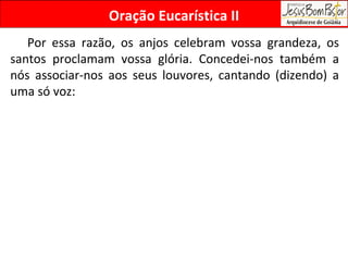Por essa razão, os anjos celebram vossa grandeza, os santos proclamam vossa glória. Concedei-nos também a nós associar-nos aos seus louvores, cantando (dizendo) a uma só voz:  Oração Eucarística II 