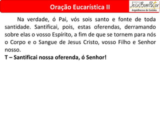 Na verdade, ó Pai, vós sois santo e fonte de toda santidade. Santificai, pois, estas oferendas, derramando sobre elas o vosso Espírito, a fim de que se tornem para nós o Corpo e o Sangue de Jesus Cristo, vosso Filho e Senhor nosso. T – Santificai nossa oferenda, ó Senhor! Oração Eucarística II 