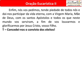 Enfim, nós vos pedimos, tende piedade de todos nós e dai-nos participar da vida eterna, com a Virgem Maria, Mãe de Deus, com os santos Apóstolos e todos os que neste mundo vos serviram, a fim de vos louvarmos e glorificarmos por Jesus Cristo, vosso Filho. T – Concedei-nos o convívio dos eleitos! Oração Eucarística II 