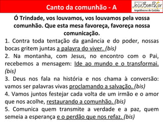 Ó Trindade, vos louvamos, vos louvamos pela vossa comunhão. Que esta mesa favoreça, favoreça nossa comunicação. 1. Contra toda tentação da ganância e do poder, nossas bocas gritem juntas  a palavra do viver.  (bis)  2. Na montanha, com Jesus, no encontro com o Pai, recebemos a mensagem:  Ide ao mundo e o transformai.  (bis) 3. Deus nos fala na história e nos chama à conversão: vamos ser palavras vivas  proclamando a salvação.  (bis) 4. Vamos juntos festejar cada volta de um irmão e o amor que nos acolhe,  restaurando a comunhão.  (bis) 5. Comunica quem transmite a verdade e a paz, quem semeia a esperança  e o perdão que nos refaz.  (bis) Canto da comunhão - A 