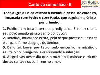 Toda a Igreja unida celebra a memória pascal do cordeiro, irmanada com Pedro e com Paulo, que seguiram a Cristo por primeiro.  1.  Publicai em toda a terra os prodígios do Senhor: reuniu seu povo amado para o canto do louvor.  2.  Bendizei, louvai por Pedro, pela fé que professou: essa fé é a rocha firme da Igreja do Senhor. 3.  Bendizei, louvai por Paulo, pelo empenho na missão: o seu zelo do Evangelho leva ao mundo a salvação. 4.  Alegrai-vos neste dia que o martírio iluminou: o triunfo destes santos nos confirme no amor.  Canto da comunhão - B 