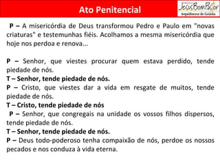 Ato Penitencial P –  A misericórdia de Deus transformou Pedro e Paulo em "novas criaturas" e testemunhas fiéis. Acolhamos a mesma misericórdia que hoje nos perdoa e renova...  P –  Senhor, que viestes procurar quem estava perdido, tende piedade de nós. T – Senhor, tende piedade de nós. P –  Cristo, que viestes dar a vida em resgate de muitos, tende piedade de nós. T – Cristo, tende piedade de nós P –  Senhor, que congregais na unidade os vossos filhos dispersos, tende piedade de nós. T – Senhor, tende piedade de nós. P –  Deus todo-poderoso tenha compaixão de nós, perdoe os nossos pecados e nos conduza à vida eterna. 