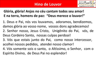 Hino de Louvor Glória, glória! Anjos no céu cantam todos seu amor!  E na terra, homens de paz:  “Deus merece o louvor!” 1. Deus e Pai, nós vos louvamos,  adoramos, bendizemos,  damos glória ao vosso nome,  vossos dons agradecemos!  2. Senhor nosso, Jesus Cristo,  Unigênito do Pai,  vós, de Deus Cordeiro Santo,  nossas culpas perdoai! 3. Vós que estais junto do Pai,  como nosso intercessor,  acolhei nossos pedidos,  atendei nosso clamor! 4. Vós somente sois o santo,  o Altíssimo, o Senhor,  com o Espírito Divino,  de Deus Pai no esplendor! 