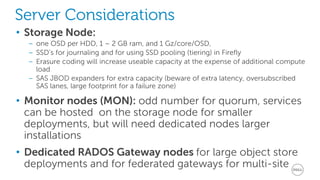 Server Considerations 
• Storage Node: 
– one OSD per HDD, 1 – 2 GB ram, and 1 Gz/core/OSD, 
– SSD’s for journaling and for using SSD pooling (tiering) in Firefly 
– Erasure coding will increase useable capacity at the expense of additional compute 
load 
– SAS JBOD expanders for extra capacity (beware of extra latency, oversubscribed 
SAS lanes, large footprint for a failure zone) 
• Monitor nodes (MON): odd number for quorum, services 
can be hosted on the storage node for smaller 
deployments, but will need dedicated nodes larger 
installations 
• Dedicated RADOS Gateway nodes for large object store 
deployments and for federated gateways for multi-site 
 