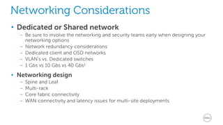 Networking Considerations 
• Dedicated or Shared network 
– Be sure to involve the networking and security teams early when designing your 
networking options 
– Network redundancy considerations 
– Dedicated client and OSD networks 
– VLAN’s vs. Dedicated switches 
– 1 Gbs vs 10 Gbs vs 40 Gbs! 
• Networking design 
– Spine and Leaf 
– Multi-rack 
– Core fabric connectivity 
– WAN connectivity and latency issues for multi-site deployments 
 