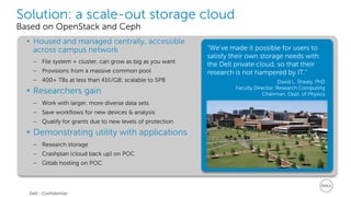 Solution: a scale-out storage cloud 
Based on OpenStack and Ceph 
• Housed and managed centrally, accessible 
across campus network 
− File system + cluster, can grow as big as you want 
− Provisions from a massive common pool 
− 400+ TBs at less than 41¢/GB; scalable to 5PB 
• Researchers gain 
− Work with larger, more diverse data sets 
− Save workflows for new devices & analysis 
− Qualify for grants due to new levels of protection 
• Demonstrating utility with applications 
− Research storage 
− Crashplan (cloud back up) on POC 
− Gitlab hosting on POC 
“We’ve made it possible for users to 
satisfy their own storage needs with 
the Dell private cloud, so that their 
research is not hampered by IT.” 
David L. Shealy, PhD 
Faculty Director, Research Computing 
Chairman, Dept. of Physics 
Dell - Confidential 
 