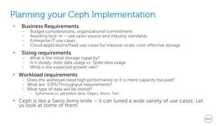 Planning your Ceph Implementation 
• Business Requirements 
– Budget considerations, organizational commitment 
– Avoiding lock-in – use open source and industry standards 
– Enterprise IT use cases 
– Cloud applications/XaaS use cases for massive-scale, cost-effective storage 
• Sizing requirements 
– What is the initial storage capacity? 
– Is it steady-state data usage vs. Spike data usage 
– What is the expected growth rate? 
• Workload requirements 
– Does the workload need high performance or it is more capacity focused? 
– What are IOPS/Throughput requirements? 
– What type of data will be stored? 
– Ephemeral vs. persistent data, Object, Block, File? 
• Ceph is like a Swiss Army knife – it can tuned a wide variety of use cases. Let 
us look at some of them 
 