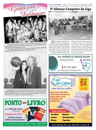 te em
4

      Gen
                                                                                    Jornal O EXPRESSO | Sábado e Domingo, 03 e 04 de novembro de 2012


                                                                                      5º Almoço Campeiro da Liga

                               D estaque



                 nina de Combate ao Câ
                                           ncer de Cruz Alta realiza
                                                                      na próxima
                                                                        horas, no
                                                                                        O     CTG Rodeio da Saudade rece-
                                                                                              beu no último domingo, 28, a
                                                                                                                              Pop Rock, foi apresentado diretamen-
                                                                                                                              te daquele local, pelo comunicador
    A Liga Femi                                waianas, a partir das 20
                                                                                    5ª edição do projeto Almoço Campeiro.     Carlos Costa. Mais de quatrocentas
sexta-feira, 09 de novembro, o Jantar das Ha                                        Uma parceria das Rádio Cruz Alta AM,      pessoas lotaram as dependências do
                         Internacional.
Salão de Festas do Clube             , arroz branco, frango 4
                                                              queijos, lasanha de   Rádio Pop Rock FM e a Liga Feminina       CTG. Após o almoço os participantes
     No ca rdápio Scalopinho de filé              havaiana.                         de Combate ao Câncer. O evento teve       puderam aproveitar um baile anima-
                        salada tropical e salada
legumes, mix de folhas,                                                             todos os lucros revertidos para a Liga.   do por vários artistas locais, com gai-
                                                                                        O programa Bailanta 105, da rádio     taço e muita diversão.




    Após receber sua carteira da OAB há 25 anos atrás, o nosso colunista AN-
GELINO ROGÉRIO sentiu-se orgulhoso e emocionado ao assistir a filha MARCELE
SCAPIN ROGERIO receber sua Carteira da Ordem do Advogados do Brasil, na
quarta-feira, 31 de outubro, na Seccional de Cruz Alta.
 