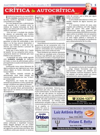 Jornal O EXPRESSO | Sábado e Domingo, 03 e 04 de novembro de 2012                                                                           5

 CRÍTICA & AUTOCRÍTICA                                                                                        • a.b.s. fº


   I  nicialmente desejamos ao novo prefeito
      todo o sucesso, respaldado pelos valores
da ética, coerência, dignidade e respeito à
                                                                                                   terão de conviver com a lama, por algum
                                                                                                   tempo, concordam?
                                                                                                       A comunidade toda observa e critica, sem
comunidade que o elegeu.                                                                           receber resposta de alguns assuntos, por
    Fica uma pergunta para a administração                                                         exemplo:
atual, quando virá o convênio entre os                                                                 1º O excessivo número de casas, salas
médicos do Hospital Conceição de Porto                                                             alugadas pela prefeitura, com altos aluguéis
Alegre, que estava tudo certo, até a vinda de                                                      pagos por quem? Pelo poder Público,
médicos residentes?                                                                                indiretamente pelo povo, enquanto que
     Uma vez que o resultado das eleições                                                          existem muitos prédios OCIOSOS no município,
foi adverso ao pretendido pelo Prefeito                                                            alguns velhos na verdade, mas com pequenas
Vilson e ainda mais que a UPA, não será mais                                                       reformas e ajustes comportaria se instalar
inaugurada este ano.                                                                               ali estes órgãos públicos e diminuiria as
    Esperamos que JULIANO, o novo Prefeito,                                                        despesas, sendo empregado em benfeitorias
pensando no povo dê continuidade a essa          da comunidade.                                    para o desenvolvimento de Cruz Alta.
idéia e se for boa procure desenvolver o             Já que falamos em conserto e recuperação,
projeto para melhorar a saúde dos cruz-          gostaríamos de ver juntamente com a do
altenses, que estão doentes e precisam de        Ginásio a recuperação total das calçadas que
uma rápida solução.                              estão tri- remendadas isto é realmente uma
    Sendo que o tema SAÚDE, foi o “cavalo        Vergonha, para nosso cartão de visita.
de batalha” de sua campanha entre outros,            Outro problema que estamos apontando
certamente deverá ser lembrado pelo novo         e que deve ser estudado junto a Secretária
Prefeito e seus assessores.                      de Obras é das RÓTULAS, que realmente foi
     A população de nossa cidade aguarda         uma excelente iniciativa a implantação destes
uma verdadeira revolução de melhorias
em todas as áreas da administração pública
principalmente na saúde onde Vossa Senhoria
é um ‘Expert’.
    Continuando nossa coluna falaremos de                                                              Um exemplo é o Centro de Convergências
alguns problemas que registramos por nossa                                                         a antiga Estação Ferroviária que está
câmera digital ou fomos informados por                                                             praticamente entregue aos vândalos que
nossos leitores.                                                                                   não respeitam nenhuma fechadura, alarme
    Não tivemos resposta concreta da                                                               ou cadeado. Um bonito prédio com pouco
administração atual sobre solução dos                                                              aproveitamento, quase abandonado!
mesmos que registramos nas ruas “in loco”,
por muitas vezes.
    Perguntamos, em muitas das colunas
semanais que perdemos a conta, quando vão,
corrigir o problema das Lagoas do Ginásio?
    Esta se forma ao redor do Ginásio e da
Disk Pizza quando chove, permanecendo a          reguladores de velocidade. Notamos que o
água suja por no mínimo 3 a 4 dias parada,       responsável pela obra, na época não tinha
até evaporar-se.                                 muito conhecimento na área de engenharia,
                                                 uma vez que não pensou no escoamento
                                                 d’água, pois agora com essa quantidade de
                                                 chuva que vem caindo nos últimos meses, estas
                                                 Rótulas, não estão suportando a quantidade
                                                 de terra encharcada. Os módulos estão
                                                 praticamente rachados a água se infiltrando
                                                 e escorrendo para fora e vai estourar e a terra
                                                 irá se espalhar no
                                                 asfalto. Por certo os
                                                 moradores próximos




    Comentamos várias vezes que a prefeitura
estava cultivando o respeitável mosquito
Aedes Aegypti (Dengue) em um criador
municipal. Claro! Que é um estudo técnico,
de Engenheiro, para Secretaria de Obras. Mas
a prefeitura existe para atender os reclames
 