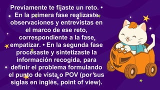Previamente te fijaste un reto. •
En la primera fase realizaste
observaciones y entrevistas en
el marco de ese reto,
correspondiente a la fase
empatizar. • En la segunda fase
procesaste y sintetizaste la
información recogida, para
definir el problema formulando
el punto de vista o POV (por sus
siglas en inglés, point of view).
 