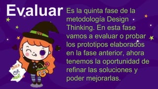 Evaluar Es la quinta fase de la
metodología Design
Thinking. En esta fase
vamos a evaluar o probar
los prototipos elaborados
en la fase anterior, ahora
tenemos la oportunidad de
refinar las soluciones y
poder mejorarlas.
 