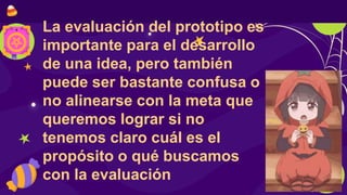 La evaluación del prototipo es
importante para el desarrollo
de una idea, pero también
puede ser bastante confusa o
no alinearse con la meta que
queremos lograr si no
tenemos claro cuál es el
propósito o qué buscamos
con la evaluación
 