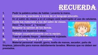Recuerda:
1. Pedir la palabra antes de hablar. Levanta la mano.
2. Comunícate, exprésate a través de un lenguaje educado.
3. En el salón de clases y en el colegio está restringido el uso de celulares.
4. Cuida tus materiales y los del salón de clases.
5. Decir “Por favor” y “Gracias”.
6. Respetar la opinión de los demás.
7. Delimita los espacios trabajo.
8. Trabajar cooperativamente con tu equipo.
9. Traer el cabello limpio , debidamente sujetado.
10. Uñas cortas, limpias y sin esmalte.
11. Material personal: mandil, gorro, toalla de manos, secador, paño de
limpieza, jaboncillo para manos debidamente lavados. Mismos que no deben ser
prestados.
 