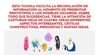 ESTA TÉCNICA FACILITA LA RECOPILACIÓN DE
INFORMACIÓN AL MOMENTO DE PRESENTAR
PROTOTIPOS A LOS POSIBLES USUARIOS, SOBRE
TODO SUS SUGERENCIAS. TIENE LA INTENCIÓN DE
CAPTURAR IDEAS DE CUATRO ÁREAS DIFERENTES:
ASPECTOS INTERESANTES, CRÍTICAS
CONSTRUCTIVAS, PREGUNTAS Y NUEVAS IDEAS.
 