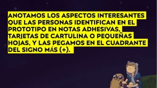 ANOTAMOS LOS ASPECTOS INTERESANTES
QUE LAS PERSONAS IDENTIFICAN EN EL
PROTOTIPO EN NOTAS ADHESIVAS,
TARJETAS DE CARTULINA O PEQUEÑAS
HOJAS, Y LAS PEGAMOS EN EL CUADRANTE
DEL SIGNO MÁS (+).
 