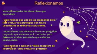 Reflexionamos
Vamos a recordar las ideas clave que
aprendiste :
• Aprendimos que uno de los propósitos de la
fase evaluar los prototipos con las/os
usuarias/os es refinar las soluciones.
• Aprendimos que debemos hacer un prototipo
creyendo que estamos en lo correcto, pero
debemos evaluar pensando que estamos
equivocados.
• Aprendimos a aplicar la “Malla receptora de
información” para evaluar el prototipo.
 