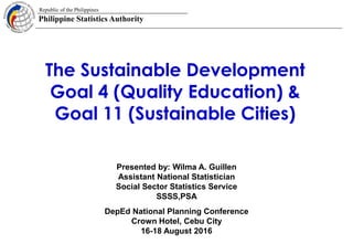 Republic of the Philippines
Philippine Statistics Authority
1
The Sustainable Development
Goal 4 (Quality Education) &
Goal 11 (Sustainable Cities)
DepEd National Planning Conference
Crown Hotel, Cebu City
16-18 August 2016
Presented by: Wilma A. Guillen
Assistant National Statistician
Social Sector Statistics Service
SSSS,PSA
 