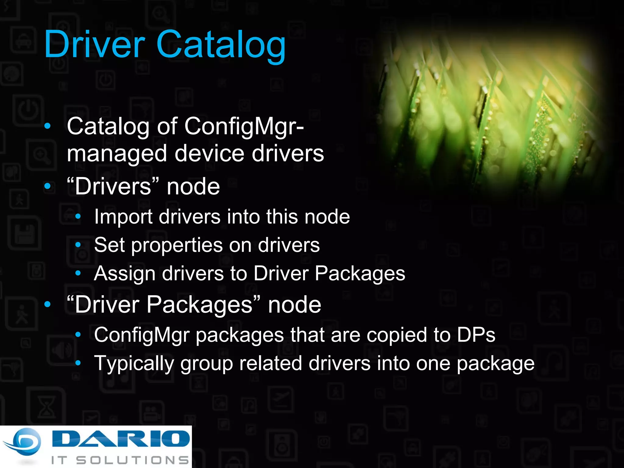 Driver Catalog Catalog of ConfigMgr- managed device drivers “ Drivers” node Import drivers into this node Set properties on drivers Assign drivers to Driver Packages “ Driver Packages” node ConfigMgr packages that are copied to DPs Typically group related drivers into one package 