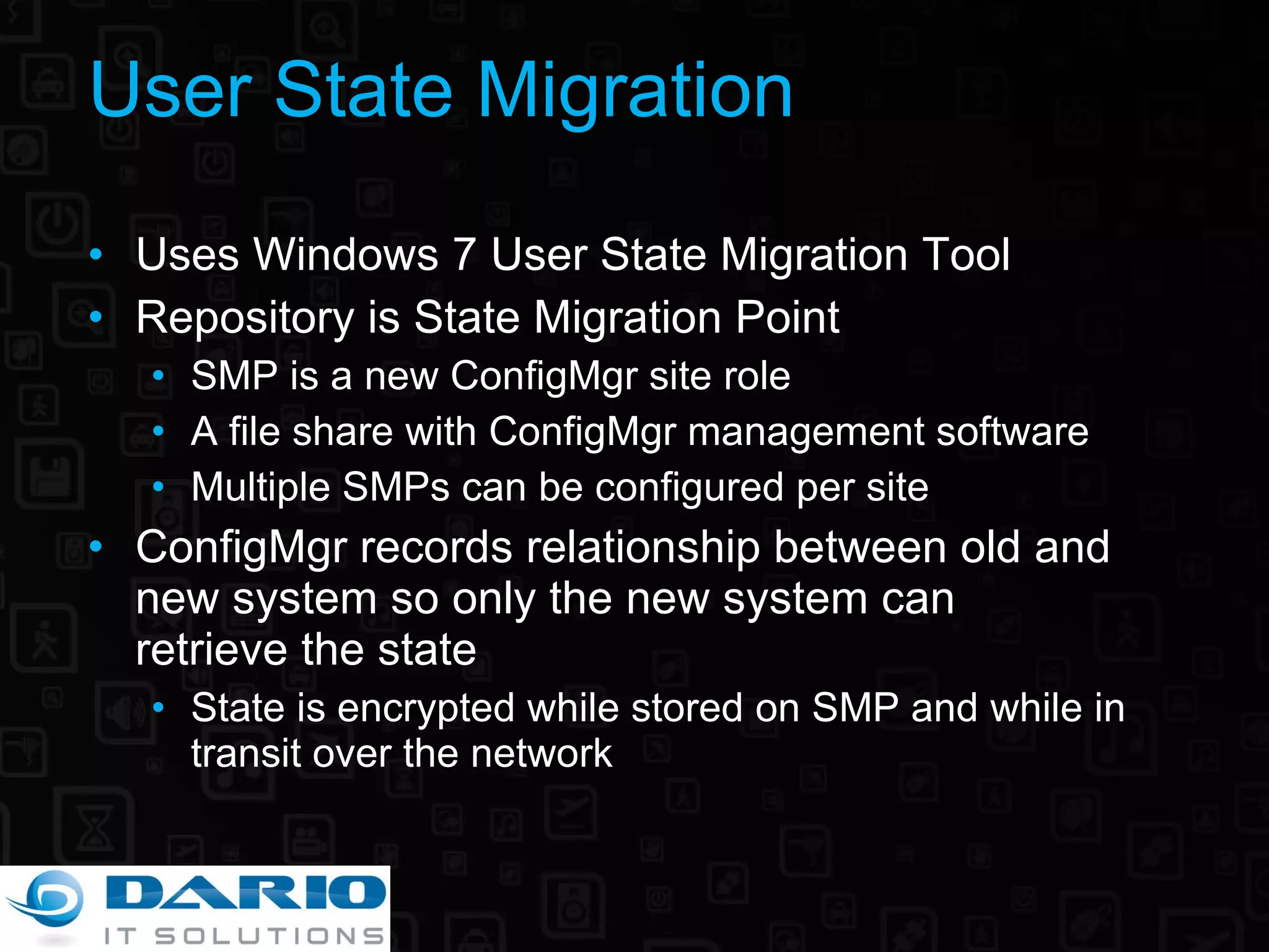 User State Migration Uses Windows 7 User State Migration Tool Repository is State Migration Point SMP is a new ConfigMgr site role A file share with ConfigMgr management software Multiple SMPs can be configured per site ConfigMgr records relationship between old and new system so only the new system can  retrieve the state State is encrypted while stored on SMP and while in transit over the network 