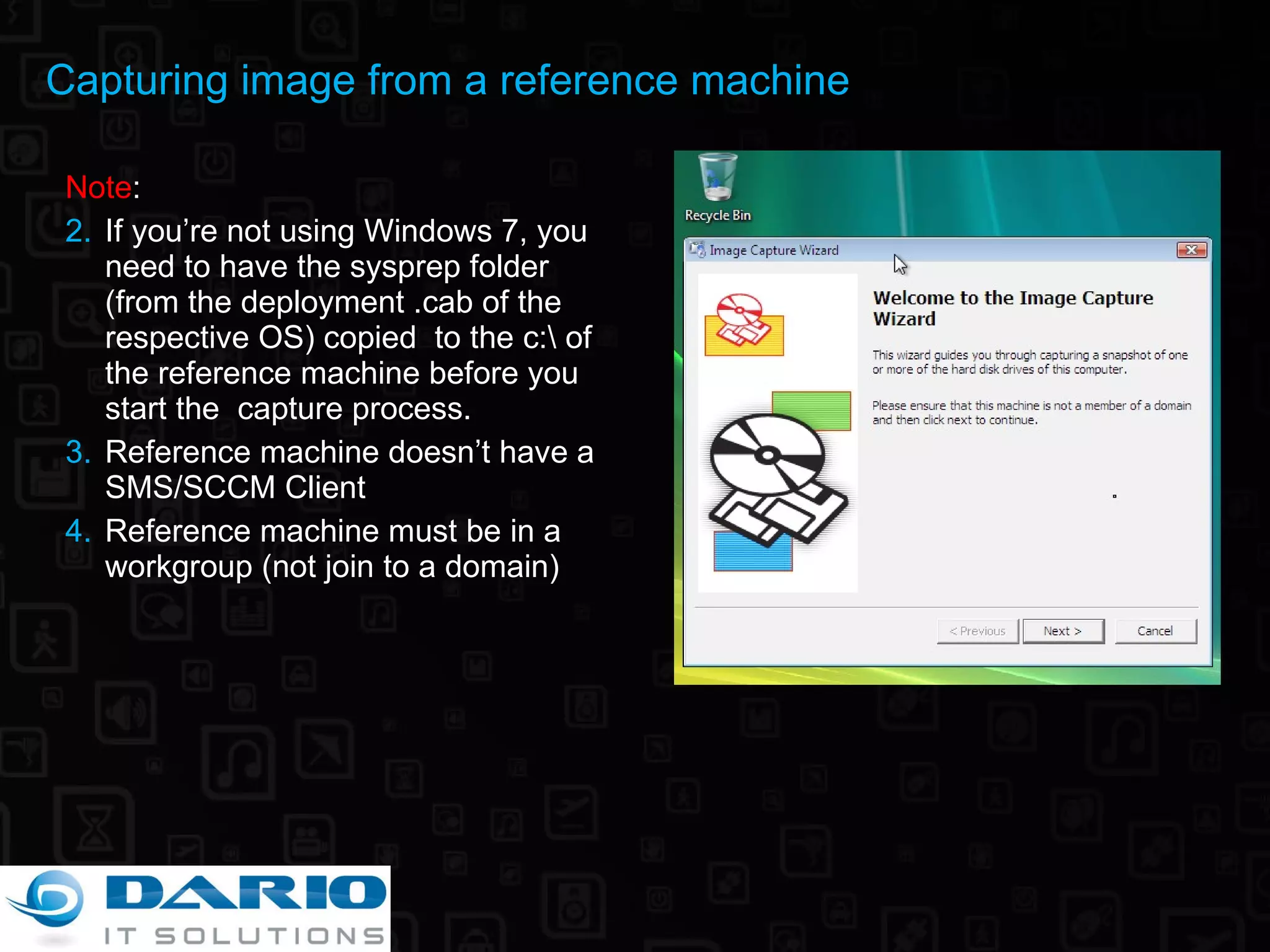 Note :  If you’re not using Windows 7, you need to have the sysprep folder  (from the deployment .cab of the respective OS) copied  to the c:\ of the reference machine before you start the  capture process. Reference machine doesn’t have a SMS/SCCM Client Reference machine must be in a workgroup (not join to a domain) Capturing image from a reference machine 