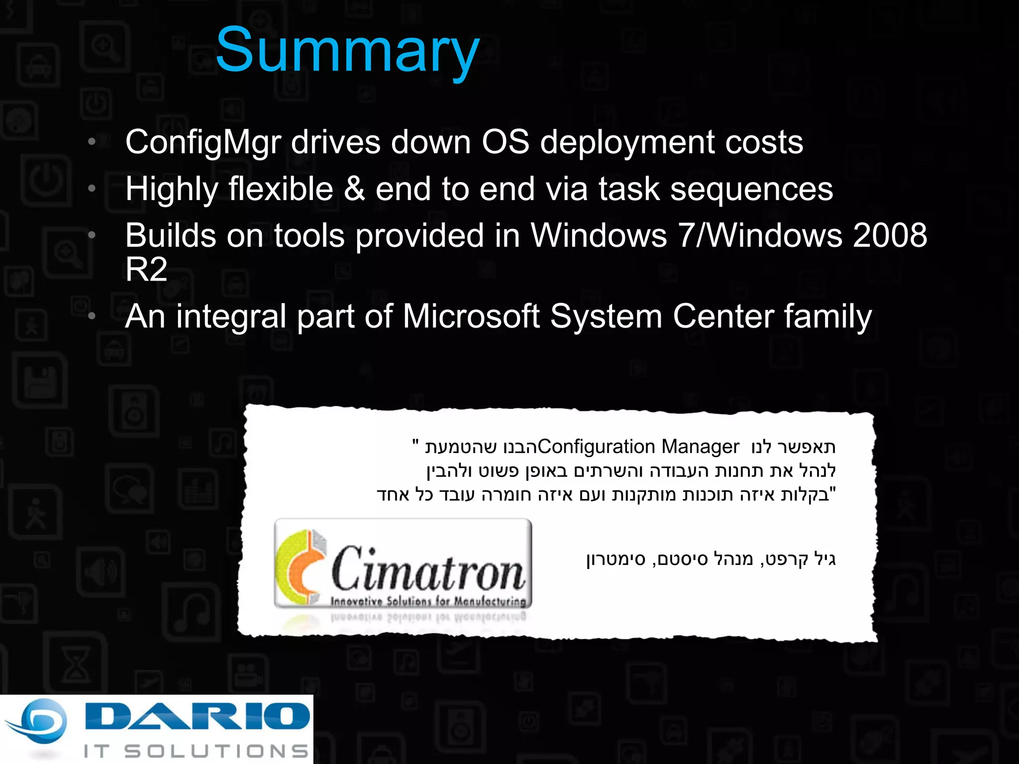 ConfigMgr drives down OS deployment costs Highly flexible & end to end via task sequences Builds on tools provided in Windows 7/Windows 2008 R2 An integral part of Microsoft System Center family Summary &quot; הבנו שהטמעת  Configuration Manager  תאפשר לנו לנהל את תחנות העבודה והשרתים באופן פשוט ולהבין בקלות איזה תוכנות מותקנות ועם איזה חומרה עובד כל אחד &quot; גיל קרפט ,  מנהל סיסטם ,  סימטרון 