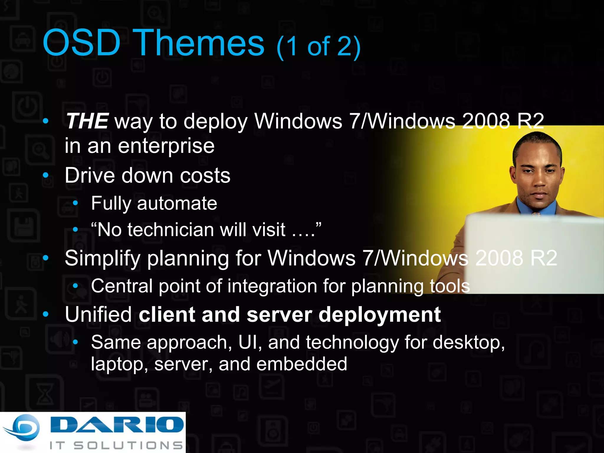 OSD Themes  (1 of 2) THE  way to deploy Windows 7/Windows 2008 R2 in an enterprise Drive down costs Fully automate “ No technician will visit ….” Simplify planning for Windows 7/Windows 2008 R2 Central point of integration for planning tools Unified  client and server deployment Same approach, UI, and technology for desktop, laptop, server, and embedded 