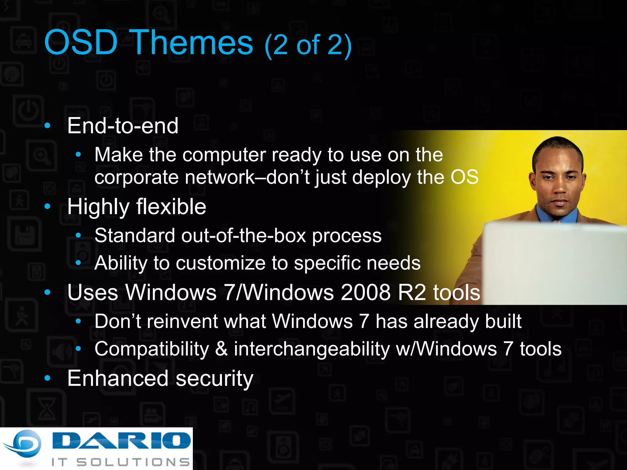 OSD Themes  (2 of 2) End-to-end Make the computer ready to use on the  corporate network–don’t just deploy the OS Highly flexible Standard out-of-the-box process Ability to customize to specific needs Uses Windows 7/Windows 2008 R2 tools Don’t reinvent what Windows 7 has already built Compatibility & interchangeability w/Windows 7 tools Enhanced security 