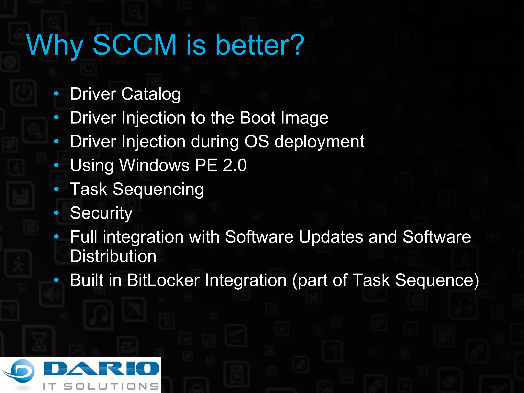 Why SCCM is better? Driver Catalog Driver Injection to the Boot Image Driver Injection during OS deployment Using Windows PE 2.0 Task Sequencing Security Full integration with Software Updates and Software Distribution Built in BitLocker Integration (part of Task Sequence) 