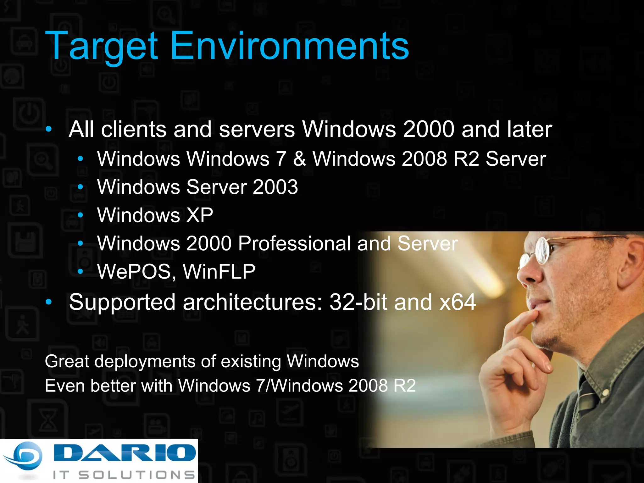 Target Environments All clients and servers Windows 2000 and later Windows Windows 7 & Windows 2008 R2 Server  Windows Server 2003 Windows XP Windows 2000 Professional and Server WePOS, WinFLP Supported architectures: 32-bit and x64 Great deployments of existing Windows Even better with  Windows 7/Windows 2008 R2 
