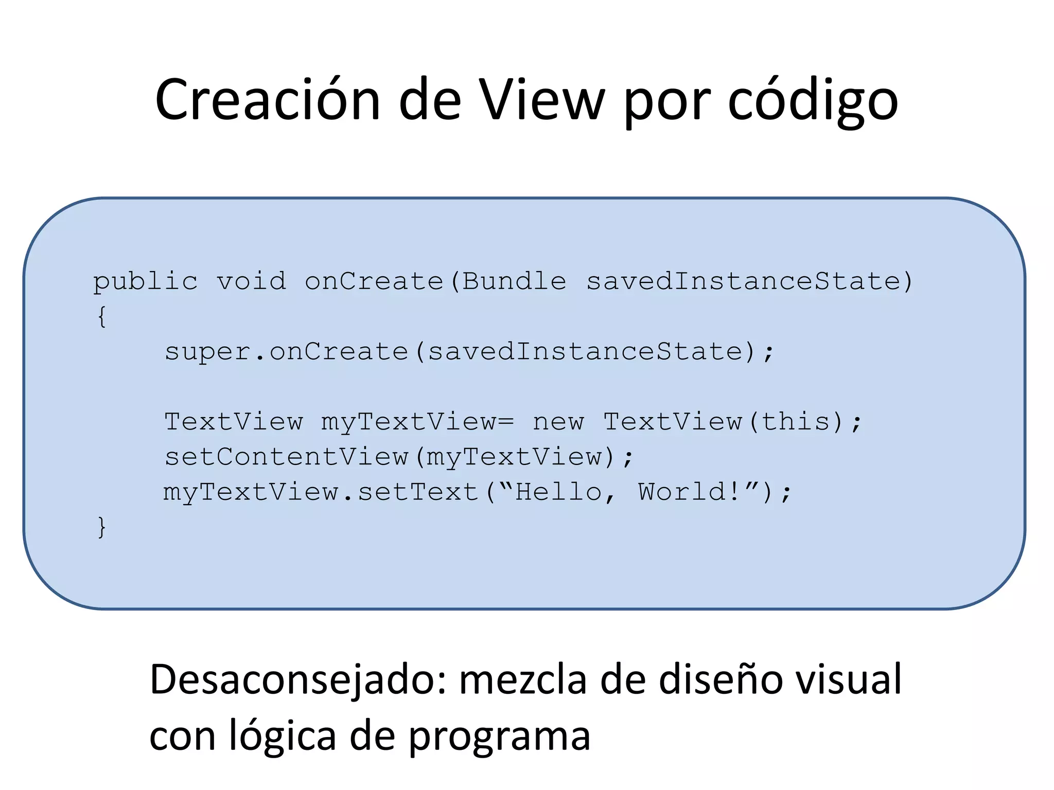 Creación de View por código
public void onCreate(Bundle savedInstanceState)
{
super.onCreate(savedInstanceState);
TextView myTextView= new TextView(this);
setContentView(myTextView);
myTextView.setText(“Hello, World!”);
}
Desaconsejado: mezcla de diseño visual
con lógica de programa
 