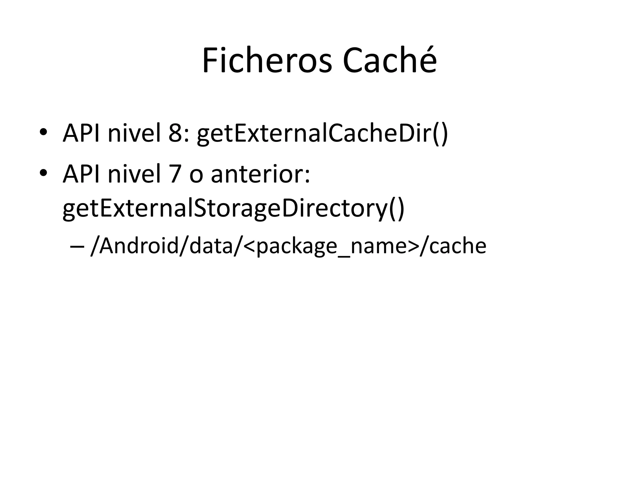 Ficheros Caché
• API nivel 8: getExternalCacheDir()
• API nivel 7 o anterior:
getExternalStorageDirectory()
– /Android/data/<package_name>/cache
 