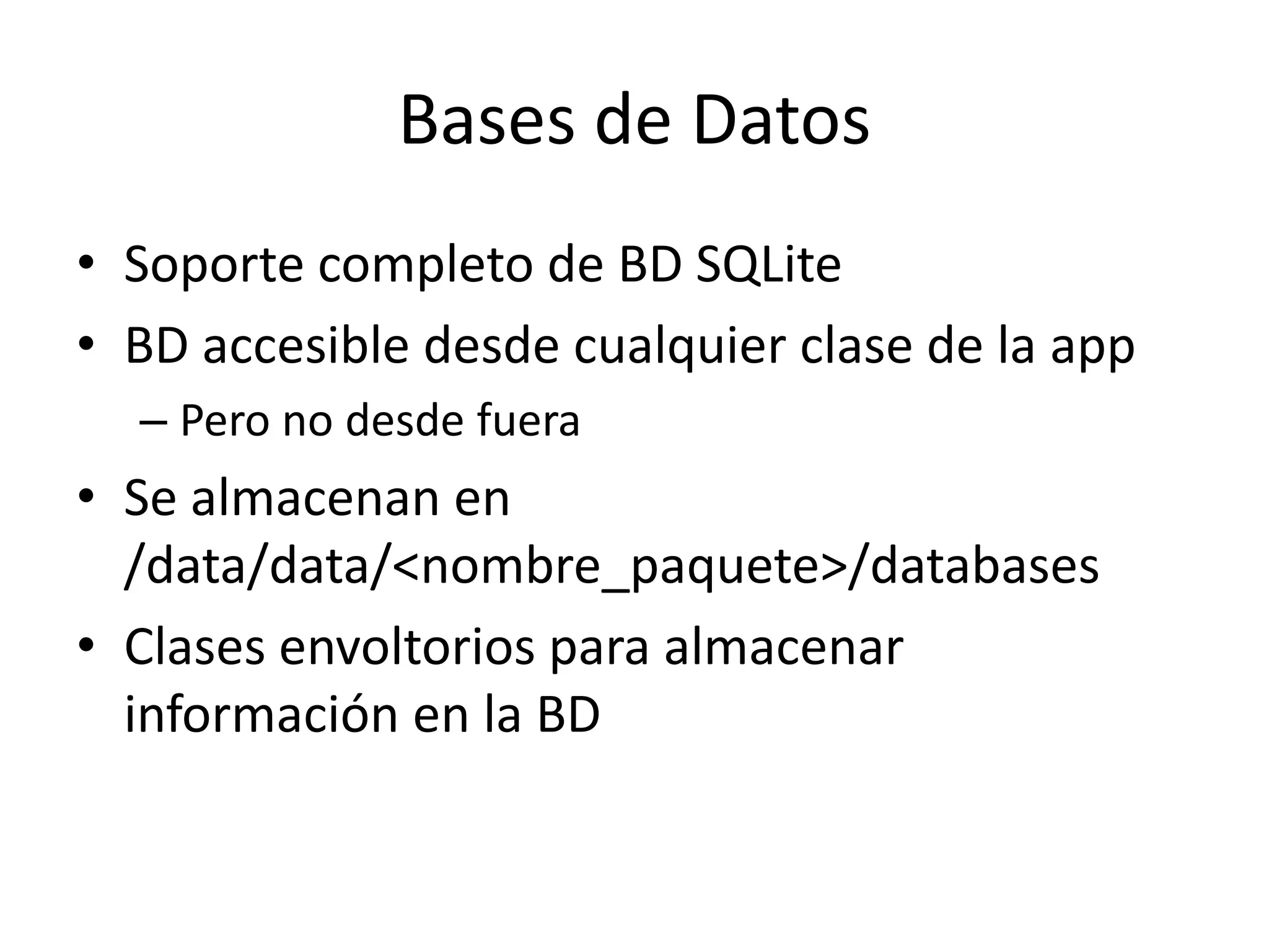 Bases de Datos
• Soporte completo de BD SQLite
• BD accesible desde cualquier clase de la app
– Pero no desde fuera
• Se almacenan en
/data/data/<nombre_paquete>/databases
• Clases envoltorios para almacenar
información en la BD
 