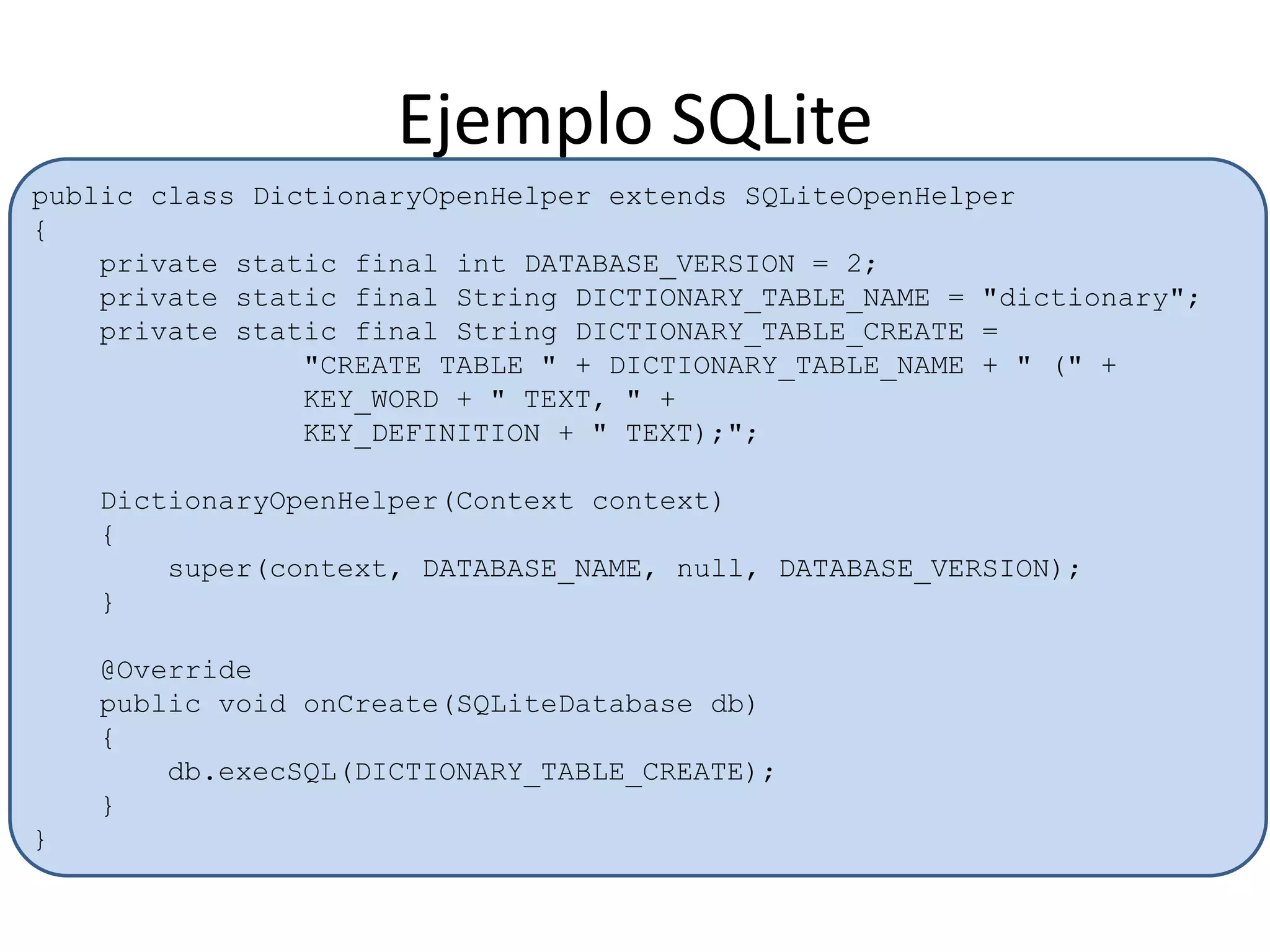 Ejemplo SQLite
public class DictionaryOpenHelper extends SQLiteOpenHelper
{
private static final int DATABASE_VERSION = 2;
private static final String DICTIONARY_TABLE_NAME = "dictionary";
private static final String DICTIONARY_TABLE_CREATE =
"CREATE TABLE " + DICTIONARY_TABLE_NAME + " (" +
KEY_WORD + " TEXT, " +
KEY_DEFINITION + " TEXT);";
DictionaryOpenHelper(Context context)
{
super(context, DATABASE_NAME, null, DATABASE_VERSION);
}
@Override
public void onCreate(SQLiteDatabase db)
{
db.execSQL(DICTIONARY_TABLE_CREATE);
}
}
 