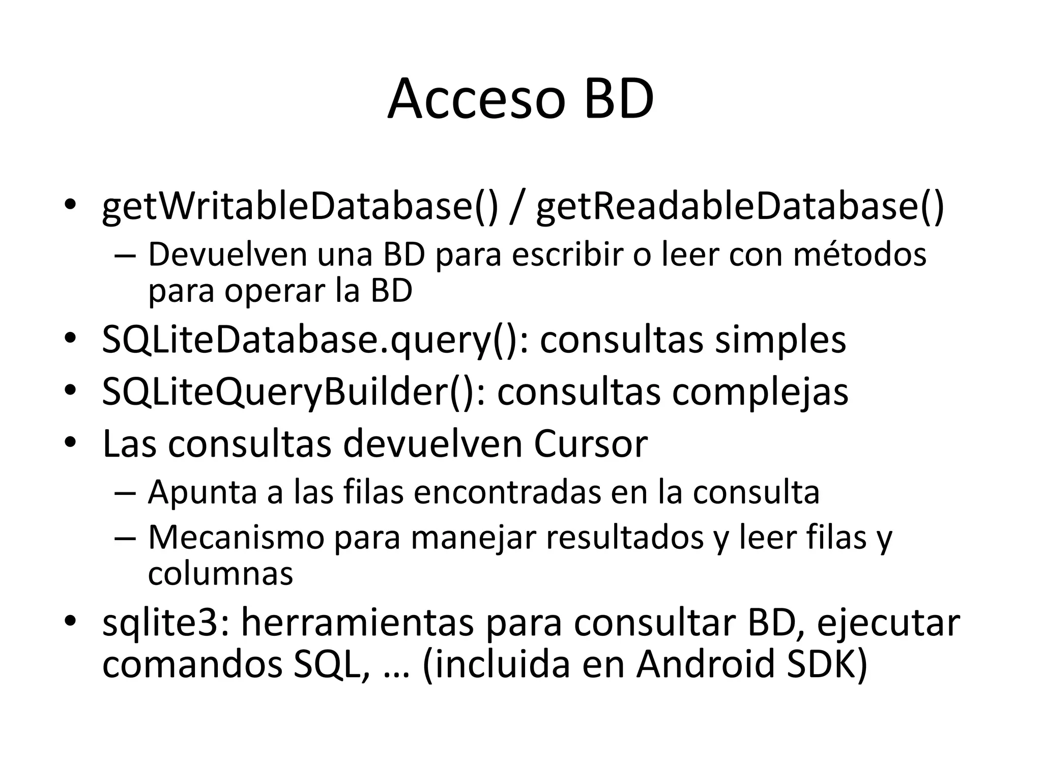 Acceso BD
• getWritableDatabase() / getReadableDatabase()
– Devuelven una BD para escribir o leer con métodos
para operar la BD
• SQLiteDatabase.query(): consultas simples
• SQLiteQueryBuilder(): consultas complejas
• Las consultas devuelven Cursor
– Apunta a las filas encontradas en la consulta
– Mecanismo para manejar resultados y leer filas y
columnas
• sqlite3: herramientas para consultar BD, ejecutar
comandos SQL, … (incluida en Android SDK)
 