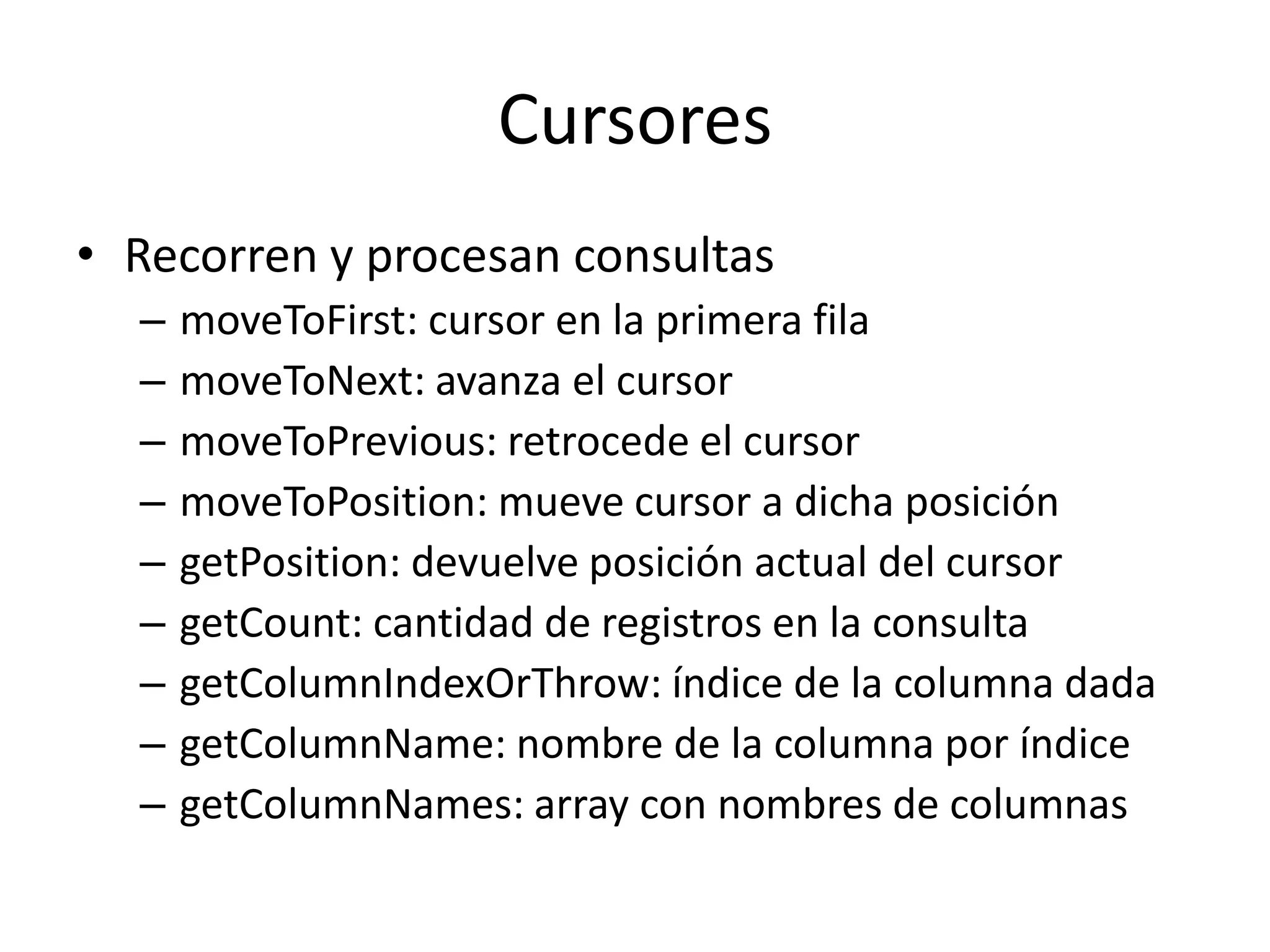 Cursores
• Recorren y procesan consultas
– moveToFirst: cursor en la primera fila
– moveToNext: avanza el cursor
– moveToPrevious: retrocede el cursor
– moveToPosition: mueve cursor a dicha posición
– getPosition: devuelve posición actual del cursor
– getCount: cantidad de registros en la consulta
– getColumnIndexOrThrow: índice de la columna dada
– getColumnName: nombre de la columna por índice
– getColumnNames: array con nombres de columnas
 