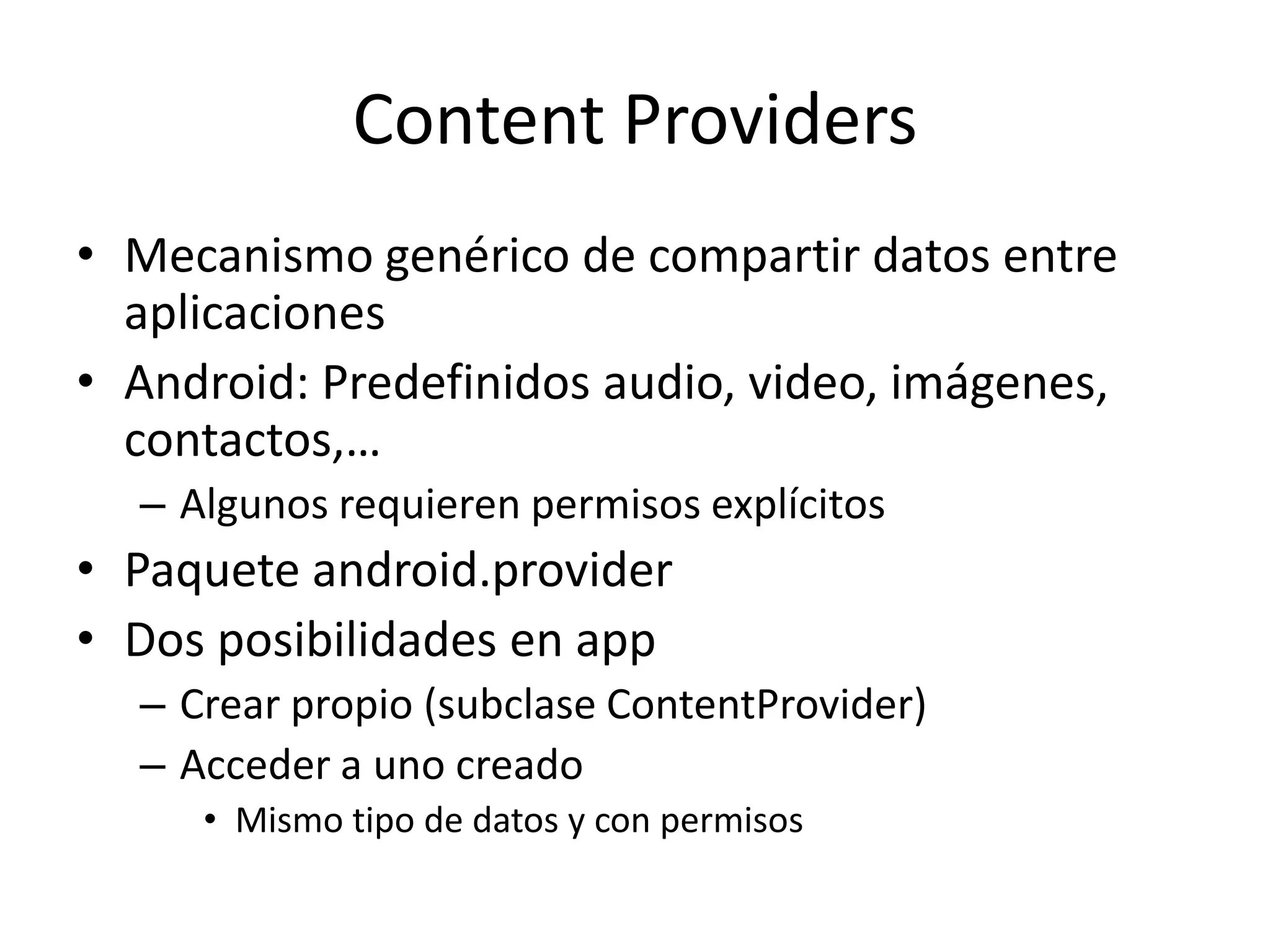 Content Providers
• Mecanismo genérico de compartir datos entre
aplicaciones
• Android: Predefinidos audio, video, imágenes,
contactos,…
– Algunos requieren permisos explícitos
• Paquete android.provider
• Dos posibilidades en app
– Crear propio (subclase ContentProvider)
– Acceder a uno creado
• Mismo tipo de datos y con permisos
 