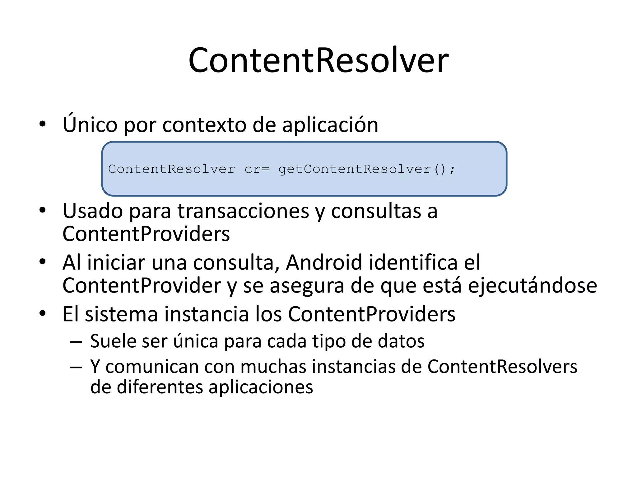 ContentResolver
• Único por contexto de aplicación
• Usado para transacciones y consultas a
ContentProviders
• Al iniciar una consulta, Android identifica el
ContentProvider y se asegura de que está ejecutándose
• El sistema instancia los ContentProviders
– Suele ser única para cada tipo de datos
– Y comunican con muchas instancias de ContentResolvers
de diferentes aplicaciones
ContentResolver cr= getContentResolver();
 