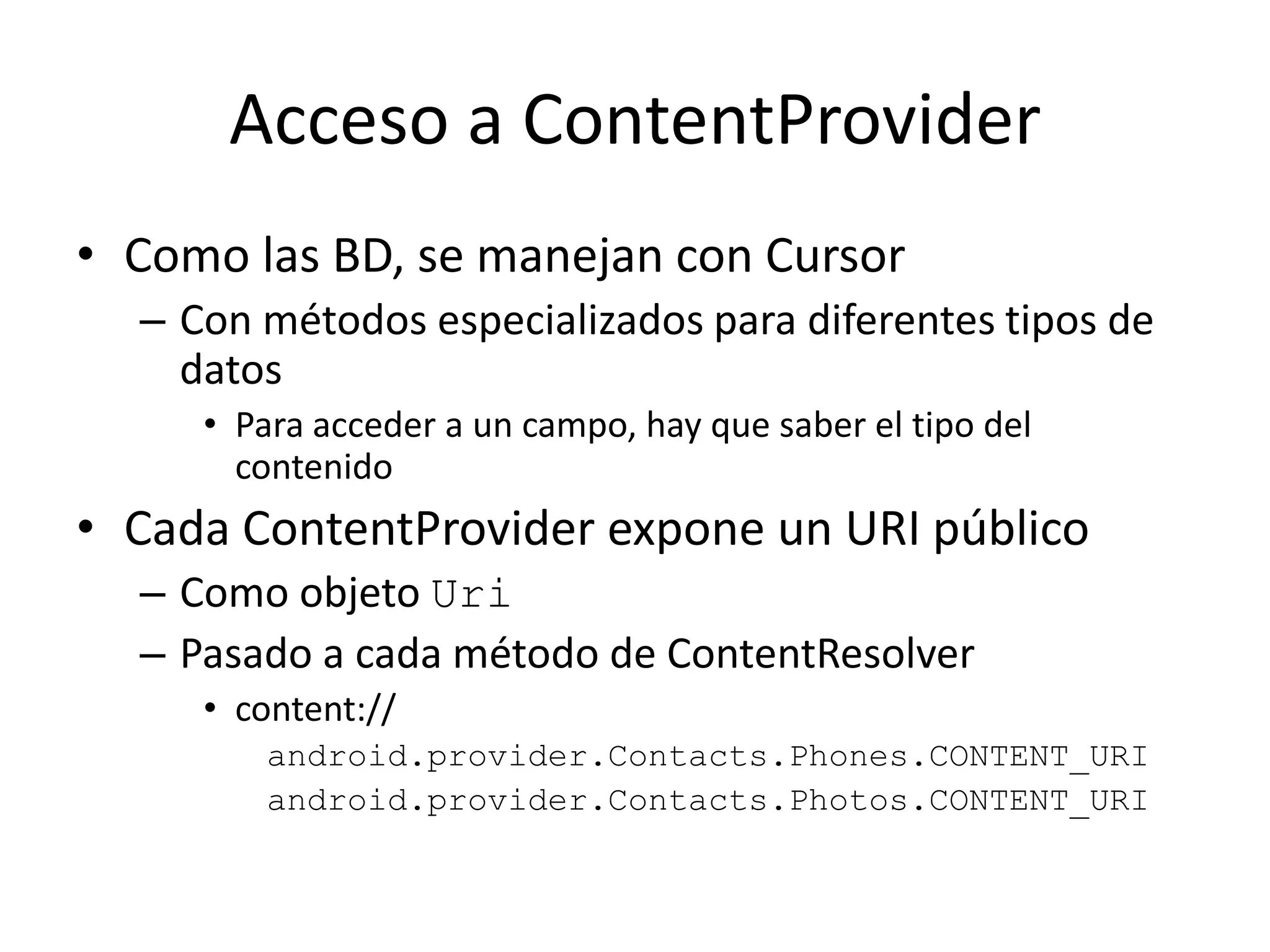 Acceso a ContentProvider
• Como las BD, se manejan con Cursor
– Con métodos especializados para diferentes tipos de
datos
• Para acceder a un campo, hay que saber el tipo del
contenido
• Cada ContentProvider expone un URI público
– Como objeto Uri
– Pasado a cada método de ContentResolver
• content://
android.provider.Contacts.Phones.CONTENT_URI
android.provider.Contacts.Photos.CONTENT_URI
 