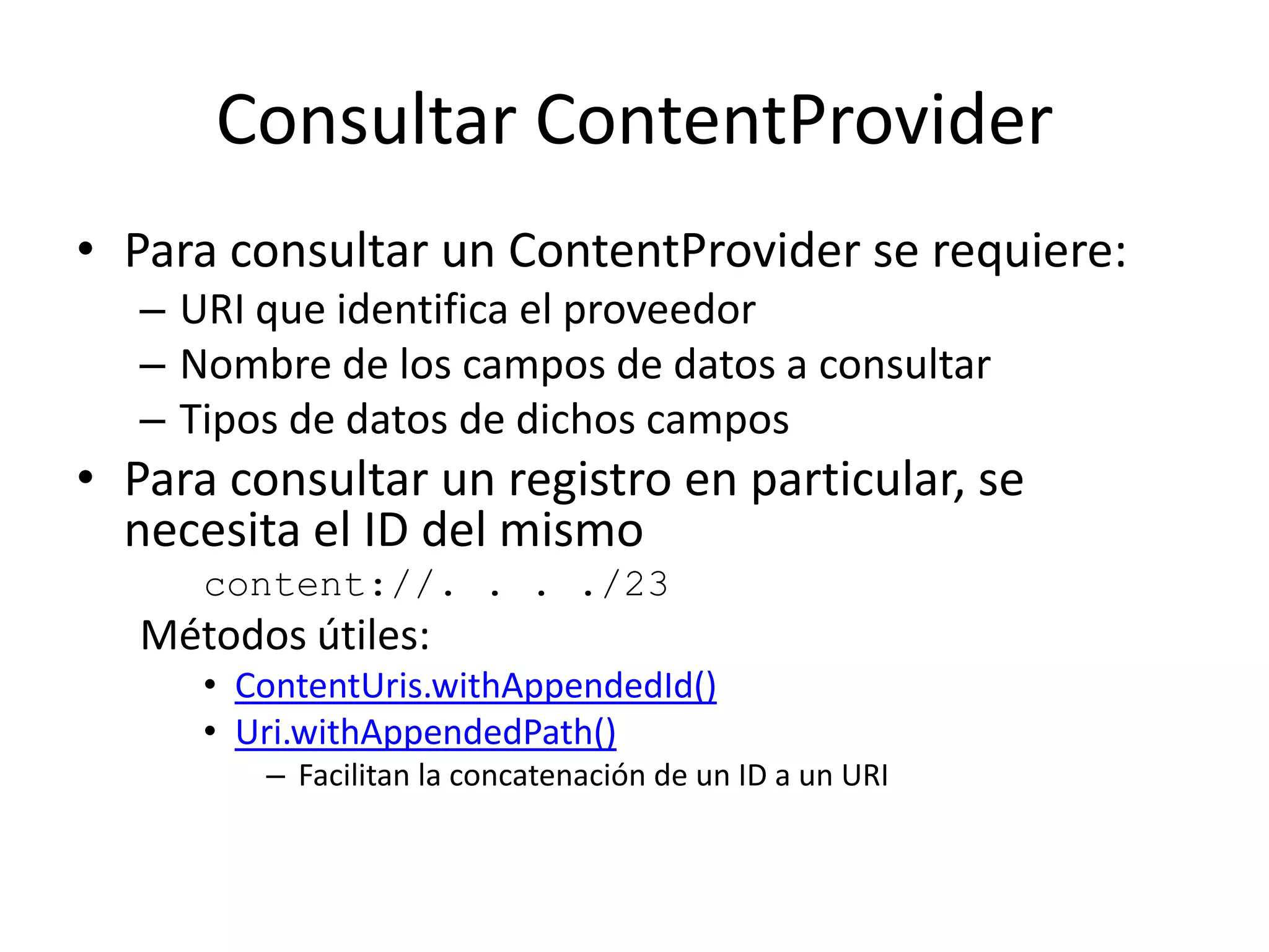 Consultar ContentProvider
• Para consultar un ContentProvider se requiere:
– URI que identifica el proveedor
– Nombre de los campos de datos a consultar
– Tipos de datos de dichos campos
• Para consultar un registro en particular, se
necesita el ID del mismo
content://. . . ./23
Métodos útiles:
• ContentUris.withAppendedId()
• Uri.withAppendedPath()
– Facilitan la concatenación de un ID a un URI
 