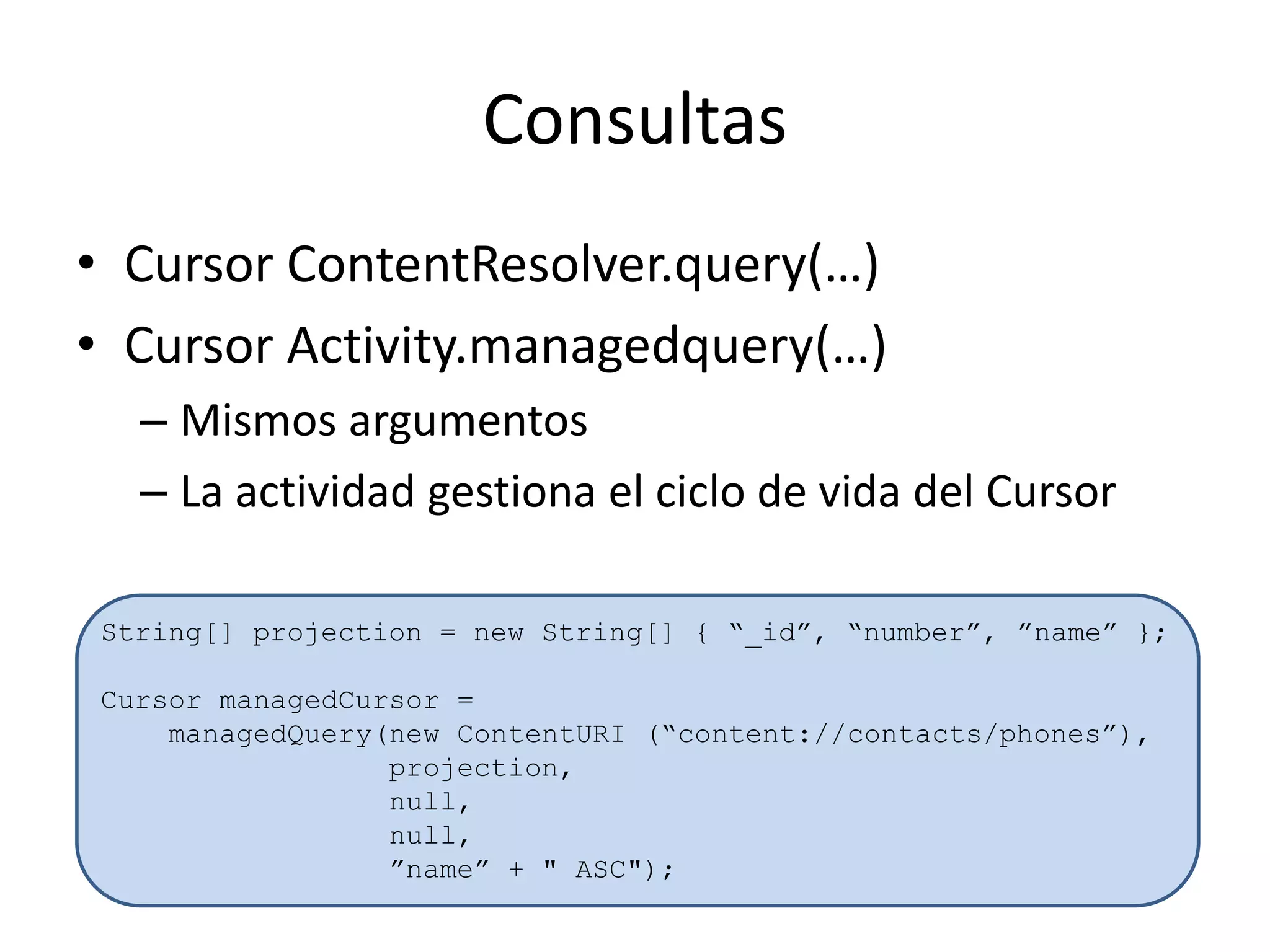 Consultas
• Cursor ContentResolver.query(…)
• Cursor Activity.managedquery(…)
– Mismos argumentos
– La actividad gestiona el ciclo de vida del Cursor
String[] projection = new String[] { “_id”, “number”, ”name” };
Cursor managedCursor =
managedQuery(new ContentURI (“content://contacts/phones”),
projection,
null,
null,
”name” + " ASC");
 