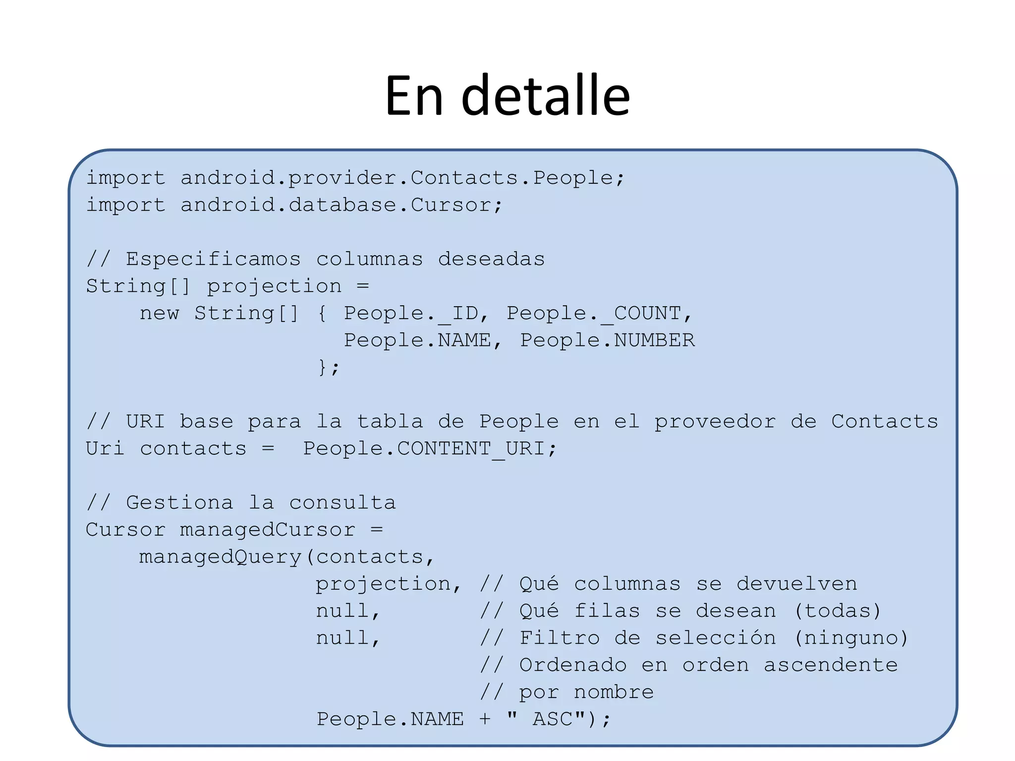 En detalle
import android.provider.Contacts.People;
import android.database.Cursor;
// Especificamos columnas deseadas
String[] projection =
new String[] { People._ID, People._COUNT,
People.NAME, People.NUMBER
};
// URI base para la tabla de People en el proveedor de Contacts
Uri contacts = People.CONTENT_URI;
// Gestiona la consulta
Cursor managedCursor =
managedQuery(contacts,
projection, // Qué columnas se devuelven
null, // Qué filas se desean (todas)
null, // Filtro de selección (ninguno)
// Ordenado en orden ascendente
// por nombre
People.NAME + " ASC");
 