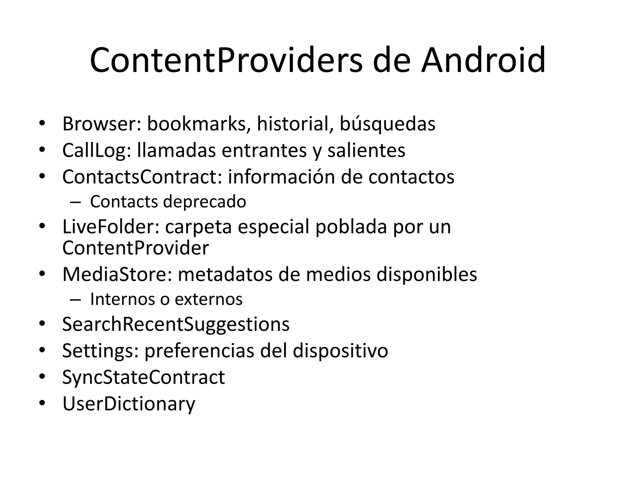 ContentProviders de Android
• Browser: bookmarks, historial, búsquedas
• CallLog: llamadas entrantes y salientes
• ContactsContract: información de contactos
– Contacts deprecado
• LiveFolder: carpeta especial poblada por un
ContentProvider
• MediaStore: metadatos de medios disponibles
– Internos o externos
• SearchRecentSuggestions
• Settings: preferencias del dispositivo
• SyncStateContract
• UserDictionary
 