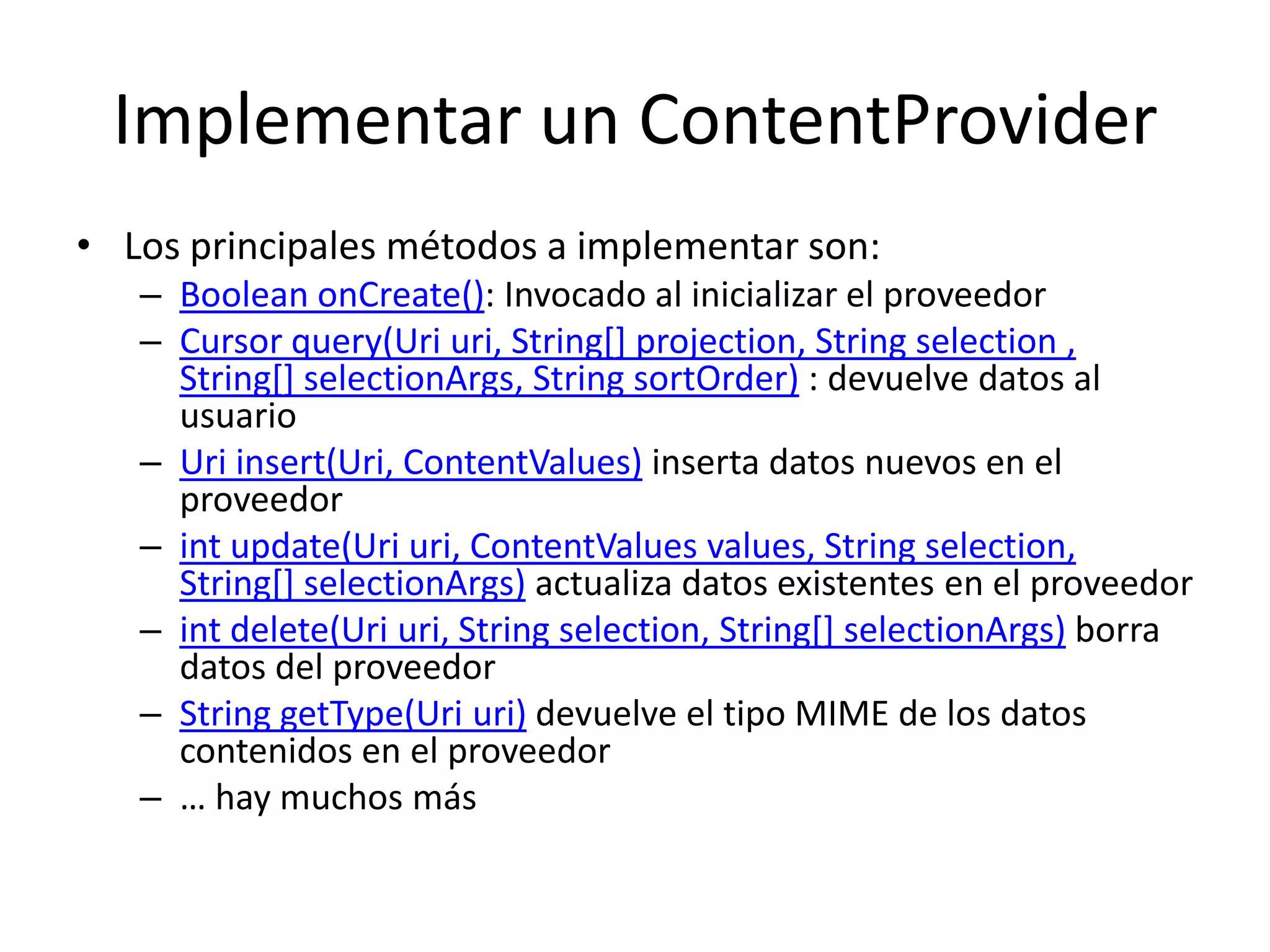 Implementar un ContentProvider
• Los principales métodos a implementar son:
– Boolean onCreate(): Invocado al inicializar el proveedor
– Cursor query(Uri uri, String[] projection, String selection ,
String[] selectionArgs, String sortOrder) : devuelve datos al
usuario
– Uri insert(Uri, ContentValues) inserta datos nuevos en el
proveedor
– int update(Uri uri, ContentValues values, String selection,
String[] selectionArgs) actualiza datos existentes en el proveedor
– int delete(Uri uri, String selection, String[] selectionArgs) borra
datos del proveedor
– String getType(Uri uri) devuelve el tipo MIME de los datos
contenidos en el proveedor
– … hay muchos más
 