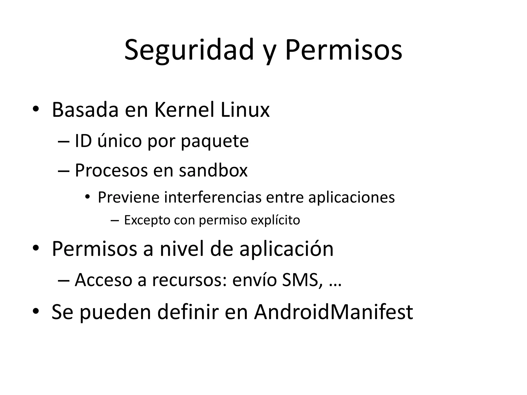 Seguridad y Permisos
• Basada en Kernel Linux
– ID único por paquete
– Procesos en sandbox
• Previene interferencias entre aplicaciones
– Excepto con permiso explícito
• Permisos a nivel de aplicación
– Acceso a recursos: envío SMS, …
• Se pueden definir en AndroidManifest
 