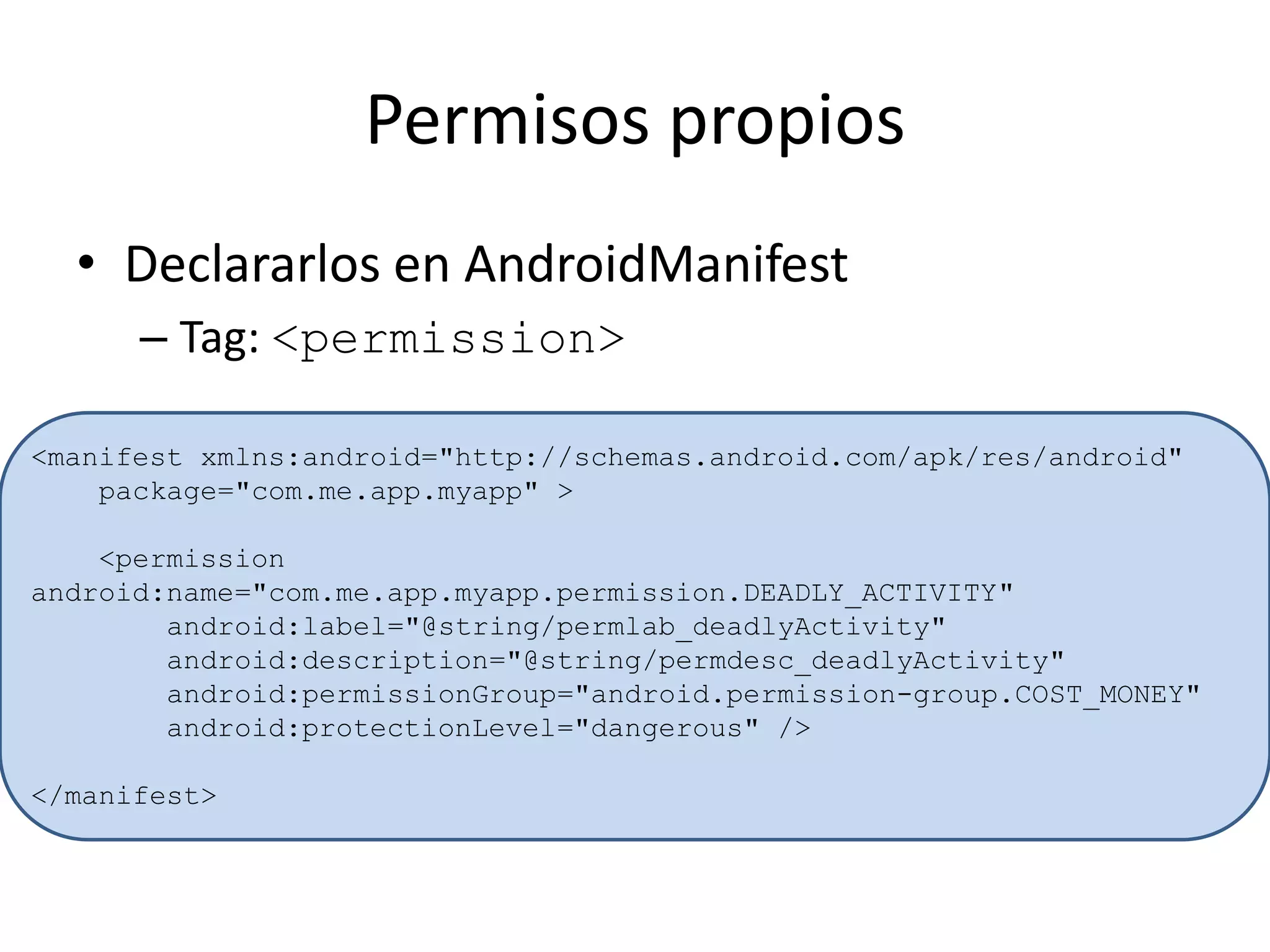 Permisos propios
• Declararlos en AndroidManifest
– Tag: <permission>
<manifest xmlns:android="http://schemas.android.com/apk/res/android"
package="com.me.app.myapp" >
<permission
android:name="com.me.app.myapp.permission.DEADLY_ACTIVITY"
android:label="@string/permlab_deadlyActivity"
android:description="@string/permdesc_deadlyActivity"
android:permissionGroup="android.permission-group.COST_MONEY"
android:protectionLevel="dangerous" />
</manifest>
 