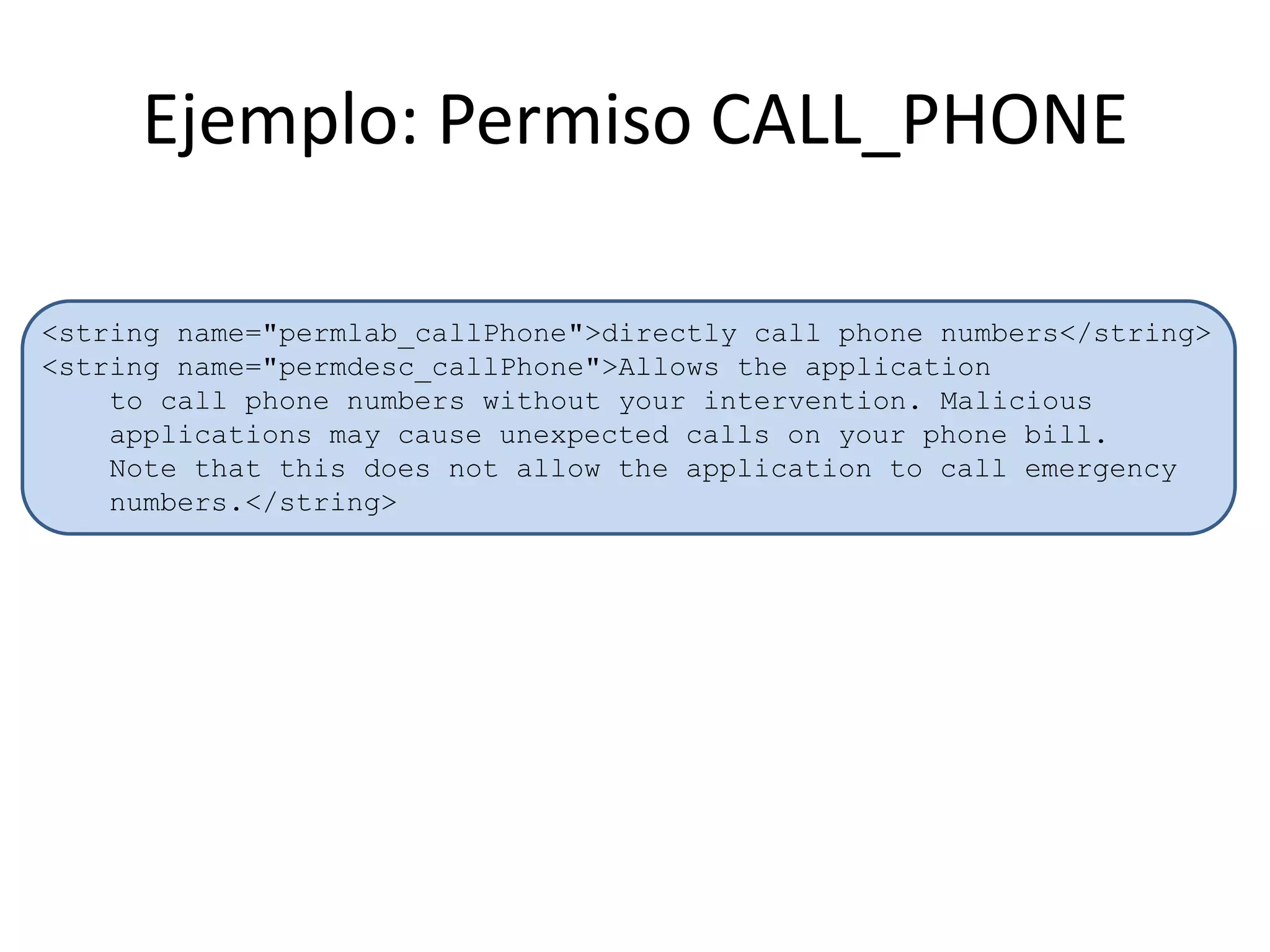 Ejemplo: Permiso CALL_PHONE
<string name="permlab_callPhone">directly call phone numbers</string>
<string name="permdesc_callPhone">Allows the application
to call phone numbers without your intervention. Malicious
applications may cause unexpected calls on your phone bill.
Note that this does not allow the application to call emergency
numbers.</string>
 