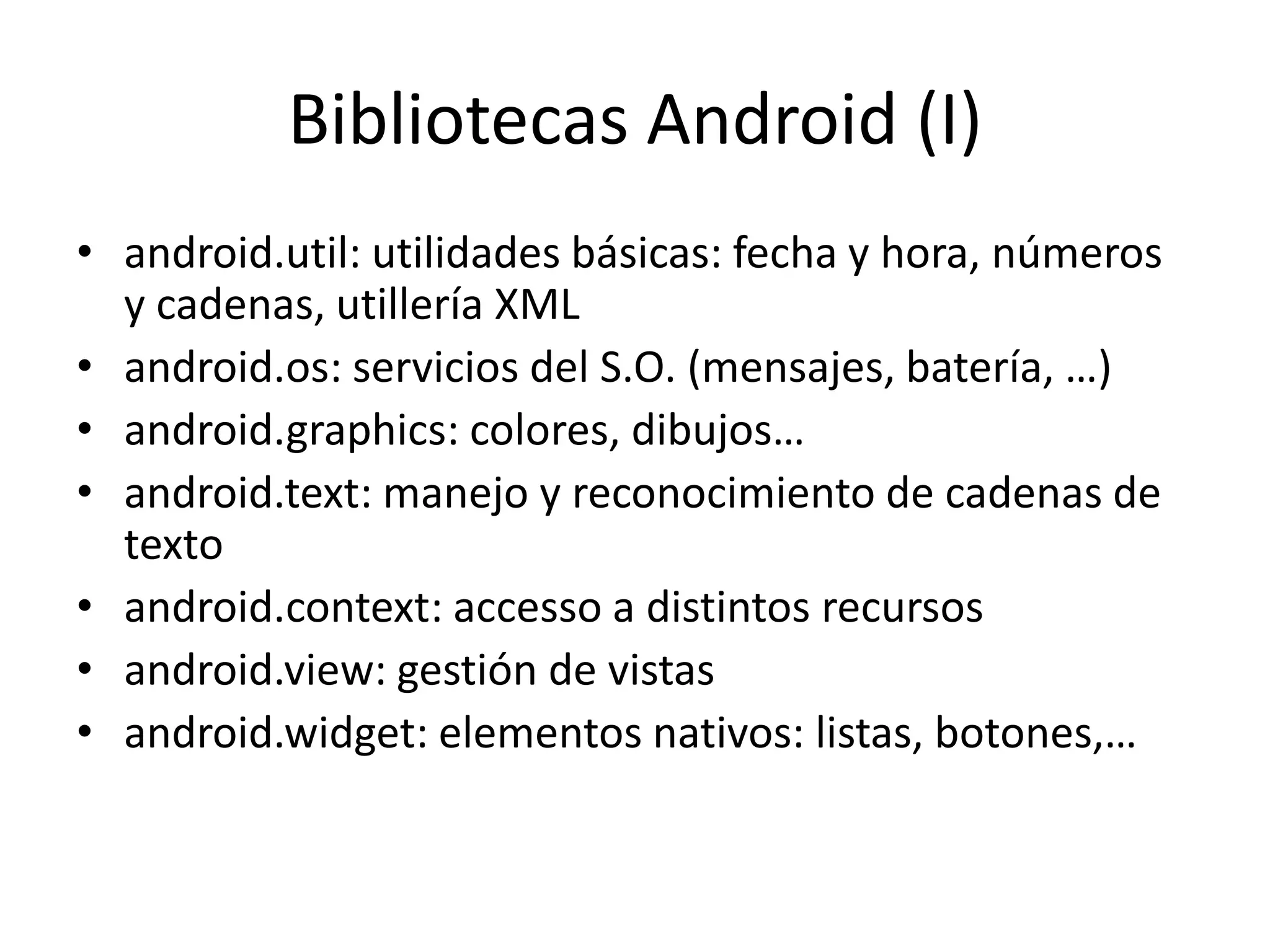 Bibliotecas Android (I)
• android.util: utilidades básicas: fecha y hora, números
y cadenas, utillería XML
• android.os: servicios del S.O. (mensajes, batería, …)
• android.graphics: colores, dibujos…
• android.text: manejo y reconocimiento de cadenas de
texto
• android.context: accesso a distintos recursos
• android.view: gestión de vistas
• android.widget: elementos nativos: listas, botones,…
 