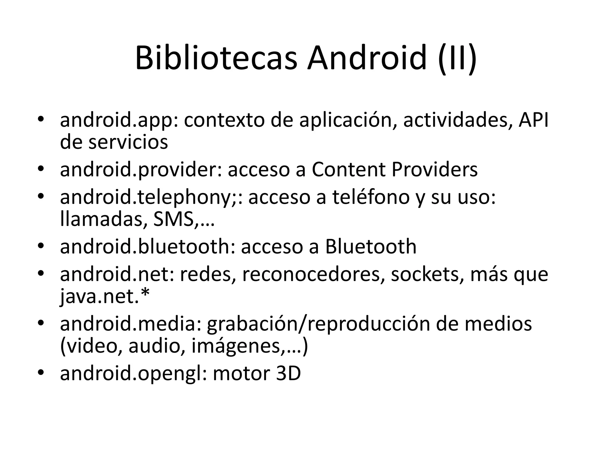 Bibliotecas Android (II)
• android.app: contexto de aplicación, actividades, API
de servicios
• android.provider: acceso a Content Providers
• android.telephony;: acceso a teléfono y su uso:
llamadas, SMS,…
• android.bluetooth: acceso a Bluetooth
• android.net: redes, reconocedores, sockets, más que
java.net.*
• android.media: grabación/reproducción de medios
(video, audio, imágenes,…)
• android.opengl: motor 3D
 