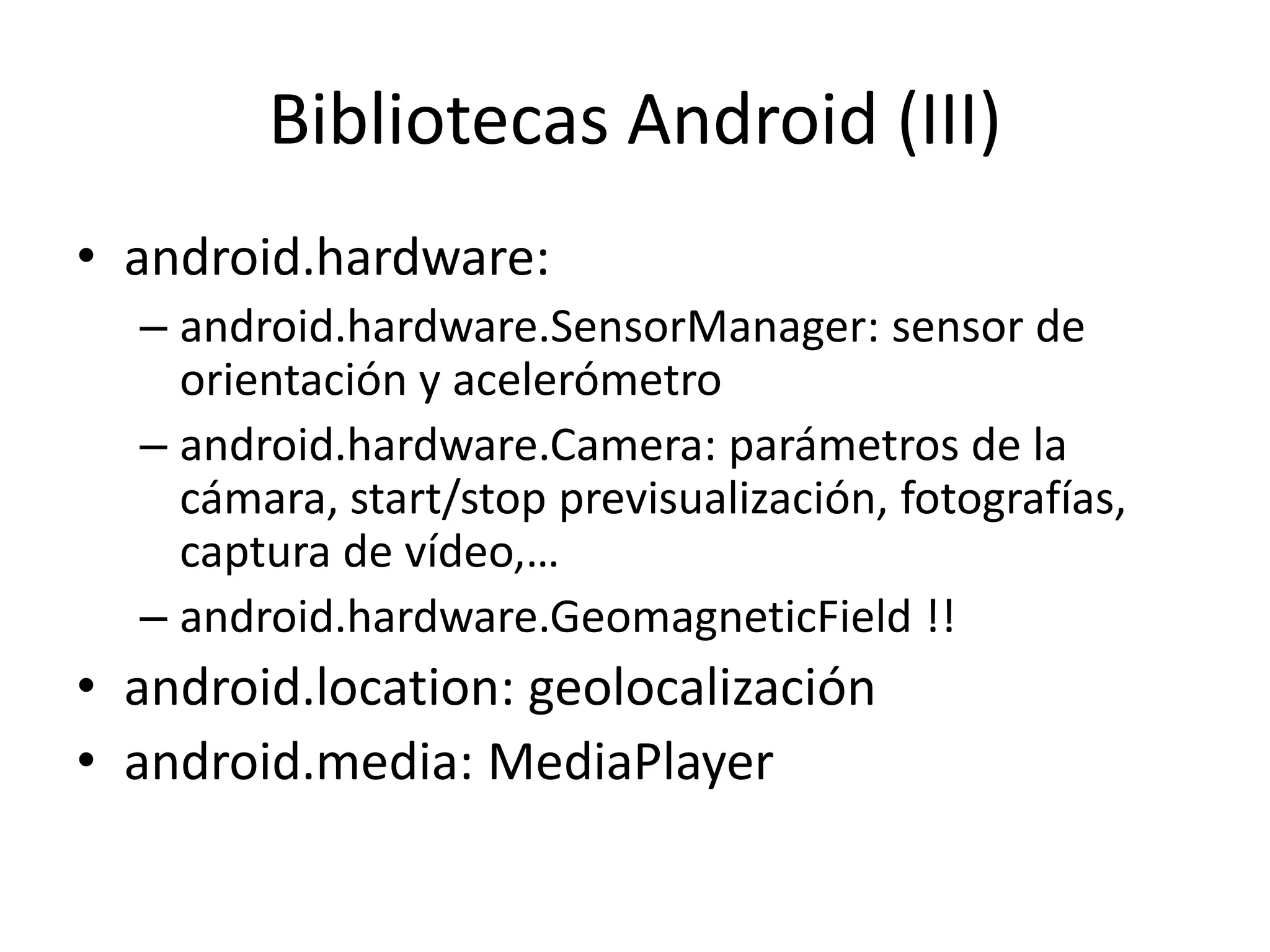 Bibliotecas Android (III)
• android.hardware:
– android.hardware.SensorManager: sensor de
orientación y acelerómetro
– android.hardware.Camera: parámetros de la
cámara, start/stop previsualización, fotografías,
captura de vídeo,…
– android.hardware.GeomagneticField !!
• android.location: geolocalización
• android.media: MediaPlayer
 