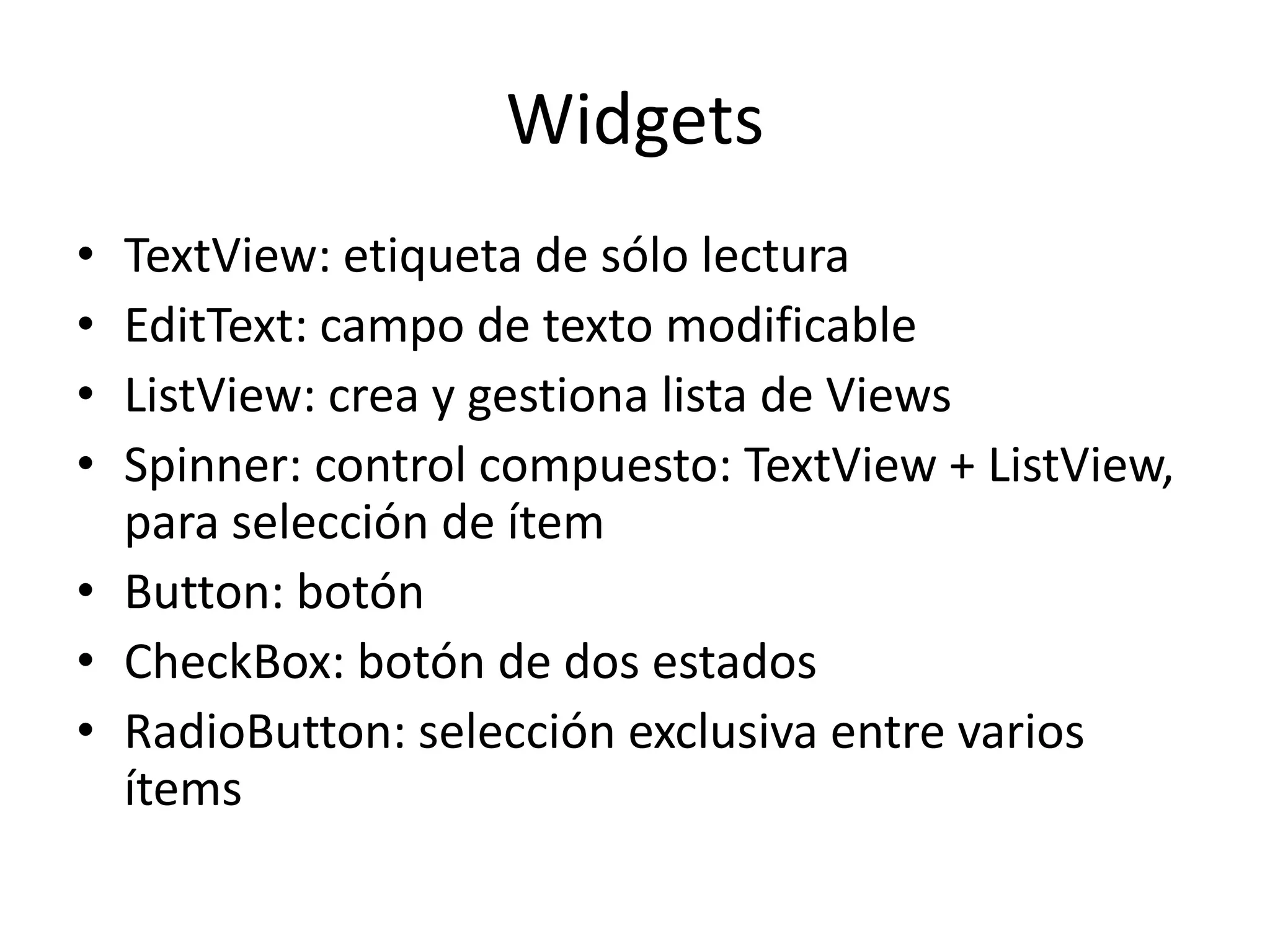Widgets
• TextView: etiqueta de sólo lectura
• EditText: campo de texto modificable
• ListView: crea y gestiona lista de Views
• Spinner: control compuesto: TextView + ListView,
para selección de ítem
• Button: botón
• CheckBox: botón de dos estados
• RadioButton: selección exclusiva entre varios
ítems
 